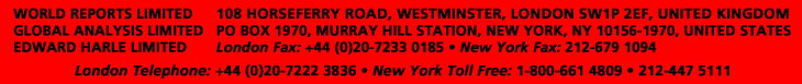 WORLD REPORTS LIMITED - GLOBAL ANALYSIS LIMITED - EDWARD HARLE LIMTIED - 108 HORSEFERRY ROAD, WESTMINSTER, LONDON SW1P 2EF, UK. - PO BOX 1970, MURRAY HILL STATION, NEW YORK, NY 10156-1970, USA. - London Fax: +44 (0)20 7222 3836 - New York Fax: 212-679 1094